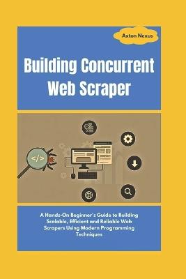 Building Concurrent Web Scraper: A Hands-On Beginner's Guide to Building Scalable, Efficient and Reliable Web Scrapers Using Modern Programming Techniques - Axton Nexus - cover