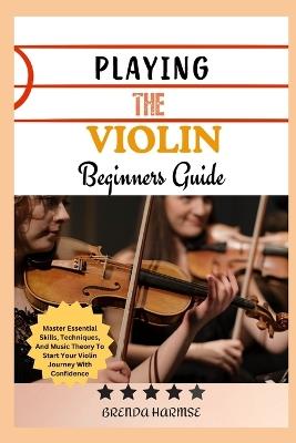 Playing the Violin Beginners Guide: Master Essential Skills, Techniques, And Music Theory To Start Your Violin Journey With Confidence - Brenda Harmse - cover