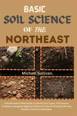 Basic Soil Science of the Northeast: A Northeastern Field Guide to Identify Soil Types, Fix Common Problems, Recognize Regional Patterns, & Tips for Growing Thriving Gardens, Farms & Landscapes - Michael Sullivan - cover