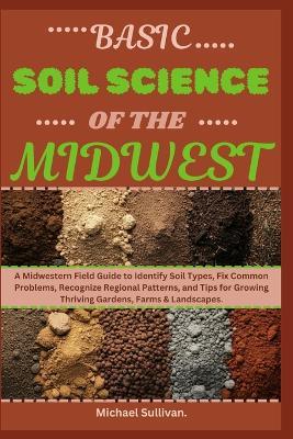 Basic Soil Science of The Midwest: A Midwestern Field Guide to Identify Soil Types, Fix Common Problems, Recognize Regional Patterns, and Tips for Growing Thriving Gardens, Farms & Landscapes - Michael Sullivan - cover