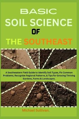 Basic Soil Science of the Southeast: A Southeastern Field Guide to Identify Soil Types, Fix Common Problems, Recognize Regional Patterns, & Tips for Growing Thriving Gardens, Farms & Landscapes - Michael Sullivan - cover