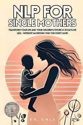 Nlp for Single Mothers: Transform your life and your children's future in 30 days or less - WITHOUT Sacrificing Time You Don't Have! - Onix - cover