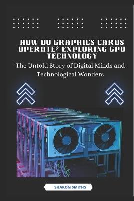 How Do Graphics Cards Operate? Exploring GPU Technology: The Untold Story of Digital Minds and Technological Wonders - Sharon Smiths - cover
