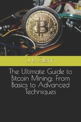 The Ultimate Guide to Bitcoin Mining: From Basics to Advanced Techniques - J R Glenn - cover