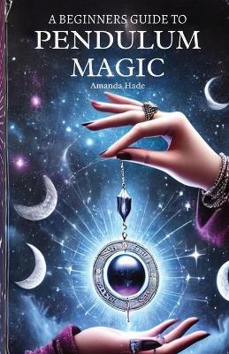 A Beginners Guide to Pendulum Magic: Harnessing Lunar Energies for Divination and Manifestation - Amanda Hade - cover
