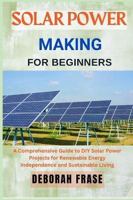 Solar Power Making for Beginners: A Comprehensive Guide to DIY Solar Power Projects for Renewable Energy Independence and Sustainable Living - Deborah Frase - cover