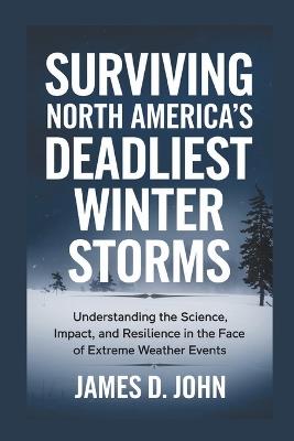 Surviving North America's Deadliest Winter Storms: Understanding the Science, Impact, and Resilience in the Face of Extreme Weather Events - James D John - cover
