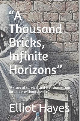 "A Thousand Bricks, Infinite Horizons": "A story of survival and transformation for those without a voice" - Elliot Hayes - cover