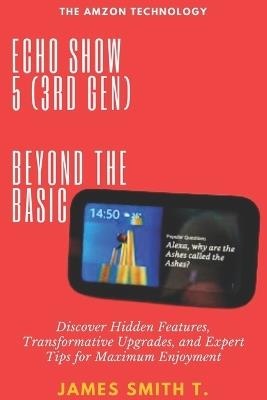 Echo Show 5 (3rd Gen): BEYOND THE BASIC: Discover Hidden Features, Transformative Upgrades, and Expert Tips for Maximum Enjoyment - James Smith T - cover