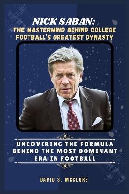 Nick Saban: The Mastermind Behind College Football's Greatest Dynasty: Uncovering the Formula Behind the Most Dominant Era in Football - David S McClure - cover
