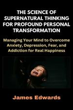 The Science of Supernatural Thinking for Profound Personal Transformation: Managing Your Mind to Overcome Anxiety, Depression, Fear, and Addiction for Real Happiness