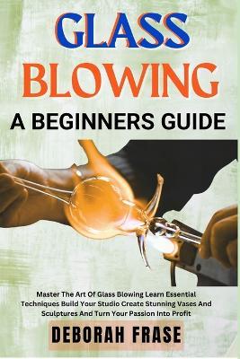 Glass Blowing a Beginners Guide: Master The Art Of Glass Blowing Learn Essential Techniques Build Your Studio Create Stunning Vases And Sculptures And Turn Your Passion Into Profit - Deborah Frase - cover