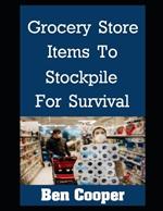 Grocery Store Items To Stockpile For Survival: The Most Important Items At Any Grocery Store To Stockpile For Future Disasters While You Still Can
