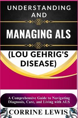 Understanding and Managing ALS (Lou Gehrig's Disease): A Comprehensive Guide to Navigating Diagnosis, Care, and Living with ALS - Corrine Lewis - cover