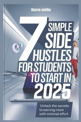 7 Simple Side Hustles for Students to Start in 2025: Unlock the Secrets to Earning More with Minimal Effort - Sharon Smiths - cover