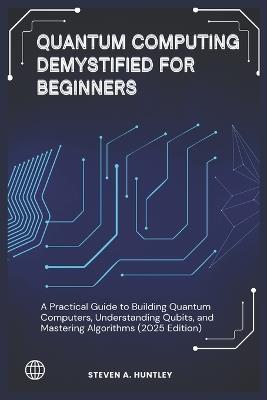 Quantum Computing Demystified for Beginners: A Practical Guide to Building Quantum Computers, Understanding Qubits, and Mastering Algorithms (2025 Edition) - Steven A Huntley - cover