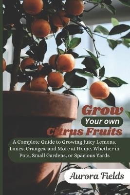 Grow Your Own Citrus Fruits: A Complete Guide to Growing Juicy Lemons, Limes, Oranges, and More at Home-Whether in Pots, Small Gardens, or Spacious Yards - Aurora Fields - cover