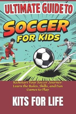 Ultimate Guide to Soccer for Kids: Kickstart Your Soccer Journey: Learn the Rules, Skills, and Fun Games to Play - Kits for Life - cover