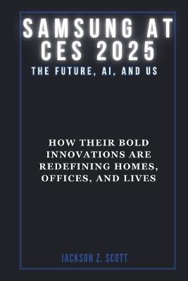 Samsung at Ces 2025: The Future, AI, and Us: How Their Bold Innovations are Redefining Homes, Offices, and Lives - Jackson Z Scott - cover