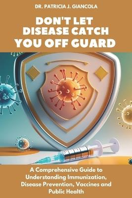 Don't Let Disease Catch You Off Guard: A Comprehensive Guide to Understanding Immunization, Disease Prevention, Vaccines and Public Health - Patricia J Giancola - cover