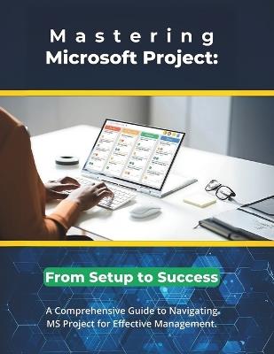 Mastering Microsoft Project: From Setup to Success: A Comprehensive Guide to Navigating MS Project for Effective Management - R Parvin - cover