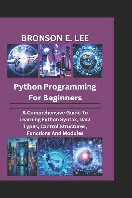 Python Programming for Beginners: A Comprehensive Guide To Learning Python Syntax, Data Types, Control Structures, Functions And Modules - Bronson E Lee - cover