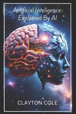 Artificial Intelligence: Explained By AI: A Comprehensive Overview of Artificial Intelligence, Its Origins, Development, Applications and Trajectory Explained by Generative AI. - Clayton Cole - cover