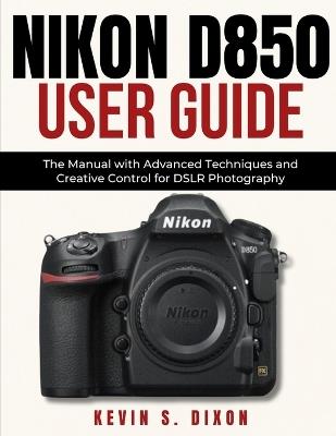 Nikon D850 User Guide: The Manual with Advanced Techniques and Creative Control for DSLR Photography - Kevin S Dixon - cover