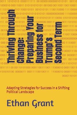 Thriving Through Change: Preparing Your Business for Trump's Second Term: Adapting Strategies for Success in a Shifting Political Landscape - Ethan Grant - cover