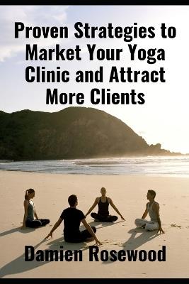 Proven Strategies to Market Your Yoga Clinic and Attract More Clients - Damien Rosewood - cover