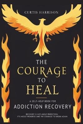 The Courage to Heal: A Self-Help Book for Addiction Recovery: Empowering You to Overcome Addiction, Build Resilience, and Reclaim Your Life - Curtis Harrison - cover