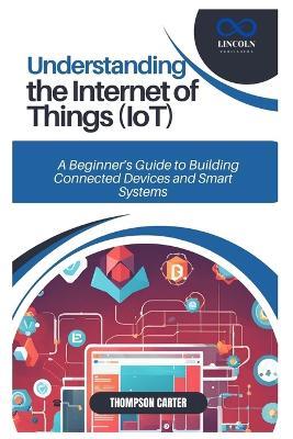 Understanding the Internet of Things (Iot): A Beginner's Guide to Building Connected Devices and Smart Systems - Thompson Carter - cover