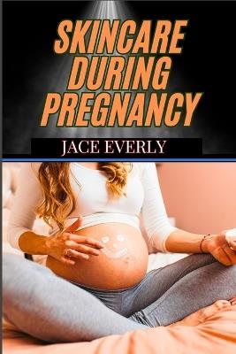 Skincare During Pregnancy: Expert Tips For Glowing, Hormonal Acne, Stretch Marks, And Body-Safe Products - Jace Everly - cover
