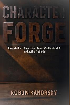 Character Forge: Blueprinting a Character's Inner Worlds via NLP and Acting Methods - Robin Kanorsky - cover