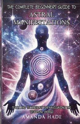 The Complete Beginners Guide to Astral Manifestations: Tools and Techniques for Navigating the Spiritual World - Amanda Hade - cover
