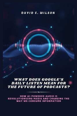 What Does Google's Daily Listen Mean for the Future of Podcasts?: How AI-Powered Audio is Revolutionizing Media and Changing the Way We Consume Information - David E Wilson - cover