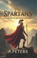 The Spartans: Guardians of the Ancient World: The Untold Story of Elite Warriors, Their Society, and the Legacy That Shaped History