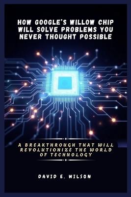 How Google's Willow Chip Will Solve Problems You Never Thought Possible: A Breakthrough That Will Revolutionize the World of Technology - David E Wilson - cover