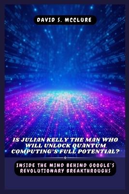 Is Julian Kelly the Man Who Will Unlock Quantum Computing's Full Potential?: Inside the Mind Behind Google's Revolutionary Breakthroughs - David S McClure - cover