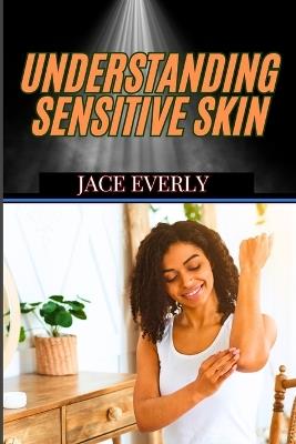 Understanding Sensitive Skin: Expert Tips For Managing Irritation, Redness, Allergies, And Choosing The Best Products For Delicate Glow - Jace Everly - cover