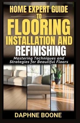 Home Expert Guide to Flooring Installation and Refinishing: Mastering Techniques and Strategies for Beautiful Floors - Daphne Boone - cover