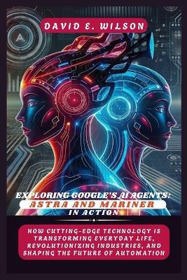 Exploring Google's AI Agents: Astra and Mariner in Action: How Cutting-Edge Technology Is Transforming Everyday Life, Revolutionizing Industries, and Shaping the Future of Automation - David E Wilson - cover