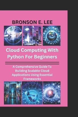 Cloud Computing with Python for Beginners: A Comprehensive Guide To Building Scalable Cloud Applications Using Essential Frameworks - Bronson E Lee - cover