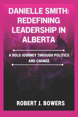 Danielle Smith: Redefining Leadership in Alberta: A Bold Journey Through Politics and Change - Robert J Bowers - cover
