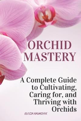 Orchid Mastery: A Complete Guide to Cultivating, Caring for, and Thriving with Orchids - Olesia Naumchyk - cover