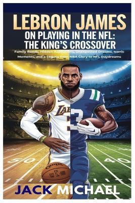 LeBron James on Playing In the NFL: The King's Crossover: Family Bonds, Hidden Aspirations, Unexpected Dreams, Iconic Moments, and a Legacy from NBA Glory to NFL Daydreams - Jack Michael - cover