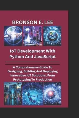 IoT DEVELOPMENT WITH PYTHON AND JAVASCRIPT: A Comprehensive Guide To Designing, Building And Deploying Innovative IoT Solutions, From Prototyping To Production - Bronson E Lee - cover