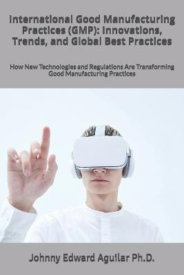 International Good Manufacturing Practices (GMP): Innovations, Trends, and Global Best Practices: How New Technologies and Regulations Are Transforming Good Manufacturing Practices - Johnny Edward Aguilar - cover