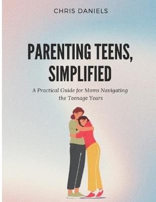 Parenting Teens, Simplified: A Practical Guide for Moms Navigating the Teenage Years - Chris Daniels - cover