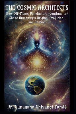 The Cosmic Architects: How Off-Planet Benefactors (Continue to) Shape Humanity's Origins, Evolution, and Destiny - Sunayana Shivangi Pandé - cover